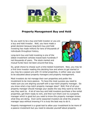 Property Management Buy and Hold


So you want to be a buy and hold investor or you are
a buy and hold investor. Well, you have made a
great decision because long-term buy and hold
investing has made millions for tens of thousands of
individuals throughout history.

Long-term buy and hold investing is one of the
oldest investment vehicles traced back hundreds if
not thousands of years. The stock market and
mutual funds have not been around that long.

So, great choice to choose such a time tested investment. Now, you may be
a first time investor reading this deciding how and where to get started or
you may be a season pro with 15 rental properties, in either case you need
to be educated about property managers and property management.

Most investors do not manage their own properties and prefer the
investment to be more passive. To have the most success you need to
make sure you are aligning yourself with a top-notch property manager. Do
you know what a top-notch property manager does? Well, first of all your
property manager should manage your assets the way they want to not the
way they want to. A lot of new buy and hold investors purchase a few rental
properties, get them ready to rent, and then turn them over to a property
manager which is good but you need to know this property manager knows
what they are doing. Even some seasoned investors do what the property
manager says without knowing if it is truly the best way to do it.

Property management is a great tool to allow your investment to be more of
a passive investment but you need to educate yourself about property
 