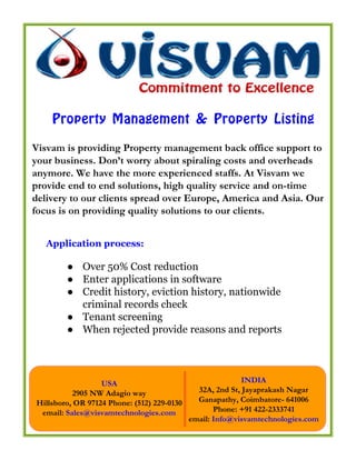 Property Management & Property Listing
Visvam is providing Property management back office support to
your business. Don’t worry about spiraling costs and overheads
anymore. We have the more experienced staffs. At Visvam we
provide end to end solutions, high quality service and on-time
delivery to our clients spread over Europe, America and Asia. Our
focus is on providing quality solutions to our clients.


   Application process:

        ● Over 50% Cost reduction
        ● Enter applications in software
        ● Credit history, eviction history, nationwide
          criminal records check
        ● Tenant screening
        ● When rejected provide reasons and reports




                  USA                                      INDIA
          2905 NW Adagio way                  32A, 2nd St, Jayaprakash Nagar
Hillsboro, OR 97124 Phone: (512) 229-0130     Ganapathy, Coimbatore- 641006
 email: Sales@visvamtechnologies.com               Phone: +91 422-2333741
                                            email: Info@visvamtechnologies.com
 