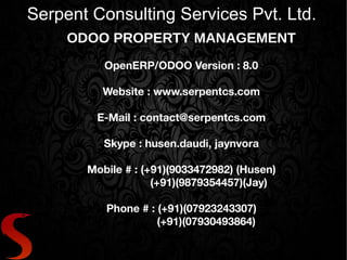 Serpent Consulting Services Pvt. Ltd. 
ODOO PROPERTY MANAGEMENT 
OpenERP/ODOO Version : 8.0 
Website : www.serpentcs.com 
E-Mail : contact@serpentcs.com 
Skype : husen.daudi, jaynvora 
Mobile # : (+91)(9033472982) (Husen) 
(+91)(9879354457)(Jay) 
Phone # : (+91)(07923243307) 
(+91)(07930493864) 
 
