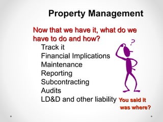 Property Management
Now that we have it, what do we
have to do and how?
Track it
Financial Implications
Maintenance
Reporting
Subcontracting
Audits
LD&D and other liability You said it
was where?
 
