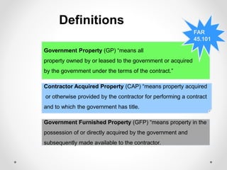 Definitions
Government Furnished Property (GFP) “means property in the
possession of or directly acquired by the government and
subsequently made available to the contractor.
Contractor Acquired Property (CAP) “means property acquired
or otherwise provided by the contractor for performing a contract
and to which the government has title.
Government Property (GP) “means all
property owned by or leased to the government or acquired
by the government under the terms of the contract.”
FAR
45.101
 