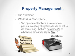 Property Management :
• The “Contract”
• What is a Contract?
o “An agreement between two or more
parties, creating obligations to do or not to
do something, that are enforceable or
otherwise recognizable by law…”
Black’s Law…
 