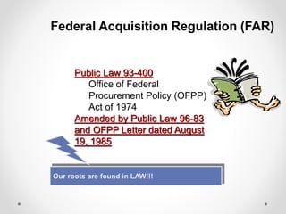 Federal Acquisition Regulation (FAR)
Public Law 93-400
Office of Federal
Procurement Policy (OFPP)
Act of 1974
Amended by Public Law 96-83
and OFPP Letter dated August
19, 1985
Our roots are found in LAW!!!
 