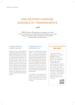 property management
S’engager pour une
confiance qui dure
PERIAL Property Management
privilégie les relations de confiance,
gages de performance. Nous pen-
sons que la confiance se construit
sur la transparence. Chaque im-
meuble fait ainsi l’objet d’un re-
porting régulier, défini avec le
mandant en fonction de ses at-
tentes et permet d’inscrire notre
gestion déléguée dans le temps.
Ce lien particulier est entretenu
par nos équipes grâce à une pré-
sence régulière dans les im-
meubles. La satisfaction des loca-
taires est également régulièrement
évaluée.
S’engager pour une
gestion plus verte
Comme l’ensemble du Groupe
PERIAL, nous considérons que la
prise en compte du développe-
ment durable dans la gestion dé-
léguée des immeubles est créatrice
de valeur. Notre politique de ges-
tion responsabilise ainsi les loca-
taires sur les questions environne-
mentales. Par ailleurs, en cherchant
à consommer moins, mieux et
autrement, nous renforçons les
connaissances techniques et amé-
liorons la maîtrise des charges des
propriétaires.
Pour PERIAL, le développement
durable n’est pas la préoccupation
d’une seule journée, ni d’un seul
service. C’est l’affaire de tous, tout
le temps.
Pour donner pleine
satisfaction à ses clients,
PERIAL Property
Management a mis en
place, sur ses différents
métiers, des process
certifiés ISO. En
commençant dès 2008 à
faire certifier nos agences,
nous sommes devenus
une des premières sociétés
de Property Management
à obtenir ce label. Depuis
nos équipes sont auditées
chaque année, en vue
du renouvellement du
certificat.
La certification
ISO 9001
UNE GESTION HUMAINE,
DURABLE ET TRANSPARENTE
PERIAL Property Management accompagne ses clients
avec la conviction que la valorisation des immeubles passe avant
tout par la satisfaction des propriétaires et locataires
des immeubles que nous gérons.
 