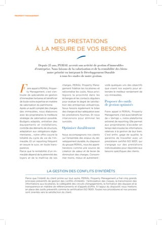 property management
La gestion des conflits d’intérêts
Faire appel à PERIAL Proper-
ty Management, c’est s’en-
tourer de spécialistes en gestion
d’immeubles tertiaires et bénéficier
de toute notre expertise en matière
de valorisation du patrimoine.
Après un audit complet des charges
des immeubles, nous élaborons
avec les propriétaires la meilleure
stratégie de valorisation possible.
Budgets adaptés, entretien des
équipements et installations,
contrôle des éléments de structure,
adaptation aux obligations régle-
mentaires… notre offre couvre la
totalité du cycle de vie de l’im-
meuble. Et un reporting fréquent
en assure le suivi, en toute trans-
parence.
Parce que la rentabilité d’un im-
meuble dépend de la pérennité des
loyers et de la maîtrise de ses
charges, PERIAL Property Mana-
gement fidélise les locataires et
rationnalise les coûts. Nous privi-
légions la proximité dans les
échanges et les contacts réguliers
pour évaluer le degré de satisfac-
tion des entreprises utilisatrices.
Nous faisons également le bilan
des charges et leur adéquation avec
les prestations fournies. Et nous
intervenons pour éliminer les
surcoûts.
Optimiser durablement
Nous accompagnons nos clients
sur l’ensemble des enjeux du dé-
veloppement durable. Au diapason
du groupe PERIAL, nous les appré-
hendons comme une source de
création de valeur et de levier de
diminution des charges. Consom-
mer moins, mieux et autrement :
voilà quelques uns des objectifs
que visent nos experts pour at-
teindre le meilleur rendement de
vos immeubles.
Proposer des outils
de gestion optimisés
Faire appel à PERIAL Property
Management, c’est aussi bénéficier
de « Vertigo », notre plateforme
extranet de reporting. Elle permet
aux propriétaires d’accéder en
temps réel à toutes les informations
relatives à la gestion de leur bien.
C’est enfin, gage de qualité, la
garantie de travailler avec un
prestataire certifié ISO 9001, qui
s’engage sur des prestations
individualisées pour répondre aux
besoins spécifiques des clients.
DES PRESTATIONS
À LA MESURE DE VOS BESOINS
Depuis 25 ans, PERIAL accroît son activité de gestion d’immeubles
d’entreprise. Nous faisons de la valorisation et de la rentabilité des biens
notre priorité en intégrant le Développement Durable
à tous les stades de notre gestion.
Parce que l’intérêt du client prime sur tout autre, PERIAL Property Management a fixé cinq grands
principes préventifs de gestion des conflits d’intérêts : l’anticipation des risques, la transmission des
informations aux locataires, la collégialité des circuits d’engagements, la formation des équipes et la
transparence en matière de référencements et d’appels d’offre. À l’appui du dispositif, nous mettons
en place des outils préventifs comme la certification ISO 9001. Toutes nos procédures et nos process
sont orientés vers la satisfaction du client.
 