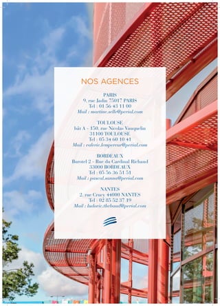 PARIS
9, rue Jadin 75017 PARIS
Tel : 01 56 43 11 00
Mail : martine.selle@perial.com
TOULOUSE
bât A - 150, rue Nicolas Vauquelin
31100 TOULOUSE
Tel : 05 34 60 10 41
Mail : valerie.lempereur@perial.com
BORDEAUX
Burotel 2 - Rue du Cardinal Richaud
33000 Bordeaux
Tel : 05 56 36 51 51
Mail : pascal.sanna@perial.com
NANTES
2, rue Crucy 44000 Nantes
Tel : 02 85 52 37 19
Mail : ludovic.thebaud@perial.com
Nos agences
 