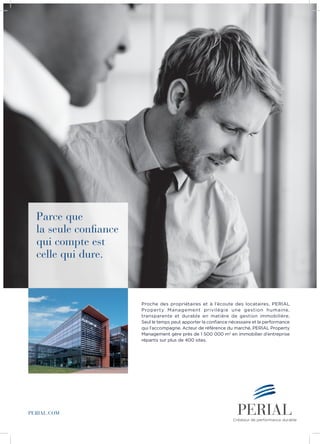 Parce que
la seule confiance
qui compte est
celle qui dure.
PERIAL.COM
Créateur de performance durable
Proche des propriétaires et à l’écoute des locataires, PERIAL
Property Management privilégie une gestion humaine,
transparente et durable en matière de gestion immobilière.
Seul le temps peut apporter la confiance nécessaire et la performance
qui l’accompagne. Acteur de référence du marché, PERIAL Property
Management gère près de 1 500 000 m2
en immobilier d’entreprise
répartis sur plus de 400 sites.
 