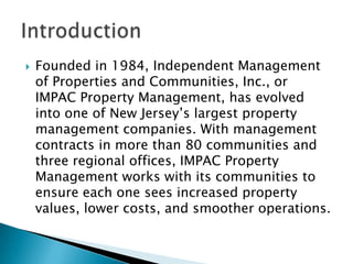
Founded in 1984, Independent Management
of Properties and Communities, Inc., or
IMPAC Property Management, has evolved
into one of New Jersey’s largest property
management companies. With management
contracts in more than 80 communities and
three regional offices, IMPAC Property
Management works with its communities to
ensure each one sees increased property
values, lower costs, and smoother operations.