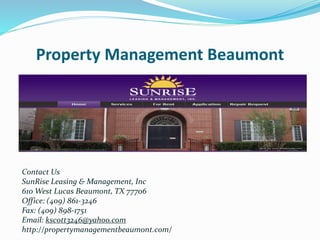 Property Management Beaumont
Contact Us
SunRise Leasing & Management, Inc
610 West Lucas Beaumont, TX 77706
Office: (409) 861-3246
Fax: (409) 898-1751
Email: kscott3246@yahoo.com
http://propertymanagementbeaumont.com/
 