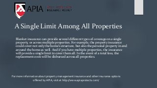 A Single Limit Among All Properties
Blanket insurance can provide several different types of coverage on a single
property, or across multiple properties. For example, the property insurance
could cover not only the home’s structure, but also the personal property in and
around the home as well. And if you have multiple properties, the insurance
will provide a single limit to cover them all. In the event of a total loss, the
replacement costs will be disbursed across all properties.
For more information about property management insurance and other insurance options
offered by APIA, visit at http://www.apiaprotects.com/
 