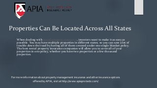 Properties Can Be Located Across All States
When dealing with rental property insurance, investors want to make it as easy as
possible. You may have multiple properties in different states, so you can save a lot of
trouble down the road by having all of them covered under one single blanket policy.
The best rental property insurance companies will allow you to cover all of your
properties in one policy, whether you have two properties or a few thousand
properties.
For more information about property management insurance and other insurance options
offered by APIA, visit at http://www.apiaprotects.com/
 