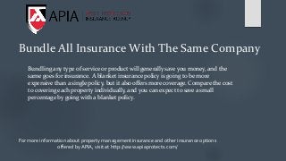 Bundle All Insurance With The Same Company
Bundling any type of service or product will generally save you money, and the
same goes for insurance. A blanket insurance policy is going to be more
expensive than a single policy, but it also offers more coverage. Compare the cost
to covering each property individually, and you can expect to save a small
percentage by going with a blanket policy.
For more information about property management insurance and other insurance options
offered by APIA, visit at http://www.apiaprotects.com/
 