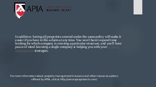 In addition, having all properties covered under the same policy will make it
easier if you have to file a claim at any time. You won’t have to spend time
looking for which company is covering a particular structure, and you’ll have
peace of mind knowing a single company is helping you with your property
management strategies.
For more information about property management insurance and other insurance options
offered by APIA, visit at http://www.apiaprotects.com/
 