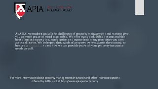 At APIA, we understand all the challenges of property management and want to give
you as much peace of mind as possible. We offer many deductible options and the
best blanket property insurance options no matter how many properties you own
across all states. We’ve helped thousands of property owners across the country, so
be sure to contact us to see how we can provide you with your property insurance
needs as well.
For more information about property management insurance and other insurance options
offered by APIA, visit at http://www.apiaprotects.com/
 