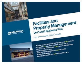 Facilities and
Property Management
2013-2016 Business Plan
City of Mississauga, Ontario, Canada
Manage an inventory of approximately 27,000 facility
systems in 5.3 million sq ft of building space.
Carry out approximately 9,000 facility maintenance
inspections annually.
Respond to approximately 9,300 security
incidents annually.
Manage approximately 600 utility accounts.
 