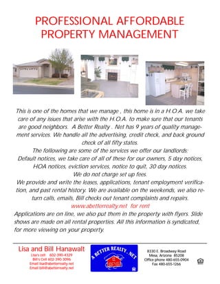 PROFESSIONAL AFFORDABLE
          PROPERTY MANAGEMENT




 This is one of the homes that we manage , this home is in a H.O.A. we take
  care of any issues that arise with the H.O.A. to make sure that our tenants
   are good neighbors. A Better Realty . Net has 9 years of quality manage-
 ment services. We handle all the advertising, credit check, and back ground
                                check of all fifty states.
         The following are some of the services we offer our landlords;
  Default notices, we take care of all of these for our owners, 5 day notices,
          HOA notices, eviction services, notice to quit, 30 day notices.
                           We do not charge set up fees.
 We provide and write the leases, applications, tenant employment verifica-
 tion, and past rental history. We are available on the weekends, we also re-
         turn calls, emails, Bill checks out tenant complaints and repairs.
                          www.abetterrealty.net for rent
Applications are on line, we also put them in the property with flyers. Slide
shows are made on all rental properties. All this information is syndicated,
for more viewing on your property.


 Lisa and Bill Hanawalt                               8330 E. Broadway Road
       Lisa’s cell: 602-390-4329                        Mesa, Arizona 85208
        Bill’s Cell 602-390-3096                     Office phone 480-655-0904
      Email lisa@abetterrealty.net                        Fax 480-655-1266
      Email bill@abetterrealty.net
 