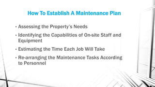 How To Establish A Maintenance Plan
• Assessing the Property’s Needs
• Identifying the Capabilities of On-site Staff and
Equipment
• Estimating the Time Each Job Will Take
• Re-arranging the Maintenance Tasks According
to Personnel
 
