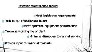 Effective Maintenance should:
Meet legislative requirements
 Reduce risk of unplanned failure
 Meet optimum equipment performance
 Maximise working life of plant
 Minimise disruption to normal working
 Provide input to financial forecasts
 