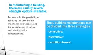 In maintaining a building,
there are usually several
strategic options available.
Thus, building maintenance can
be divided into three strategies:
• corrective;
• preventive;
• condition-based.
For example, the possibility of
reducing the demand for
maintenance by addressing
the actual cause of failure
and identifying its
consequences.
 