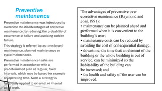 Preventive
maintenance
Preventive maintenance was introduced to
overcome the disadvantages of corrective
maintenance, by reducing the probability of
occurrence of failure and avoiding sudden
failure.
This strategy is referred to as time-based
maintenance, planned maintenance or
cyclic maintenance.
Preventive maintenance tasks are
performed in accordance with a
predetermined plan at regular, fixed
intervals, which may be based for example
on operating time. Such a strategy is
frequently applied to external or internal
paint work.
The advantages of preventive over
corrective maintenance (Raymond and
Joan,1991):
• maintenance can be planned ahead and
performed when it is convenient to the
building’s user;
• maintenance costs can be reduced by
avoiding the cost of consequential damage;
• downtime, the time that an element of the
building or the whole building is out of
service, can be minimized so the
habitability of the building can
be increased; and
• the health and safety of the user can be
improved.
 