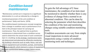 Condition-based
maintenance
“Maintenance carried out in response to a significant
deterioration in a unit as indicated by a change in
monitored parameter of the unit condition or
performance” (Kelly and Harris, 1978).
The condition-based maintenance concept recognizes
that a change in condition and/or performance of an
item is the principal reason for carrying out
maintenance. Thus, the optimal time to perform
maintenance is determined from a condition survey
used to determine the actual state of each constituent
item in a building. In this strategy, maintenance tasks
are determined and planned by efficiently monitoring
the building’s elements such as walls, floors, roof and
service equipment such as boilers, pumps, and heating
system, to identify which element or piece of equipment
requires maintenance before a major failure occurs.
To gain the full advantage of C-base
maintenance, the condition of an item must
be monitored to identify whether there is any
evidence of change from a normal to an
abnormal condition. This can be done by
selecting the parameter which best describes
the condition of the item and monitoring
changes using suitable condition monitoring
tools.
Condition assessments can vary from simple
visual inspections to more advanced
inspections using a variety of condition
monitoring tools and techniques.
 