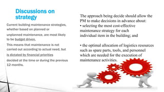 Discussions on
strategy
Current building maintenance strategies,
whether based on planned or
unplanned maintenance, are most likely
to be budget driven.
This means that maintenance is not
carried out according to actual need, but
is dictated by financial priorities
decided at the time or during the previous
12 months.
The approach being decide should allow the
PM to make decisions in advance about:
• selecting the most cost-effective
maintenance strategy for each
individual item in the building; and
• the optimal allocation of logistics resources
such as spare parts, tools, and personnel
which are needed for the execution of
maintenance activities.
 