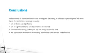 Conclusions
To determine an optimal maintenance strategy for a building, it is necessary to integrate the three
types of maintenance strategy because:
• not all items are significant;
• not all significant items can be condition monitored;
• condition monitoring techniques are not always available; and
• the application of condition monitoring techniques is not always cost effective
 