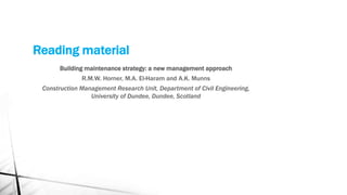 Reading material
Building maintenance strategy: a new management approach
R.M.W. Horner, M.A. El-Haram and A.K. Munns
Construction Management Research Unit, Department of Civil Engineering,
University of Dundee, Dundee, Scotland
 