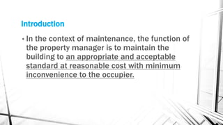 Introduction
• In the context of maintenance, the function of
the property manager is to maintain the
building to an appropriate and acceptable
standard at reasonable cost with minimum
inconvenience to the occupier.
 