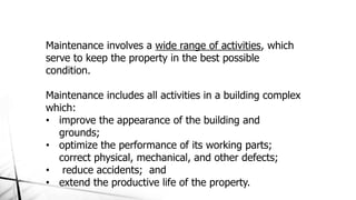 Maintenance involves a wide range of activities, which
serve to keep the property in the best possible
condition.
Maintenance includes all activities in a building complex
which:
• improve the appearance of the building and
grounds;
• optimize the performance of its working parts;
correct physical, mechanical, and other defects;
• reduce accidents; and
• extend the productive life of the property.
 