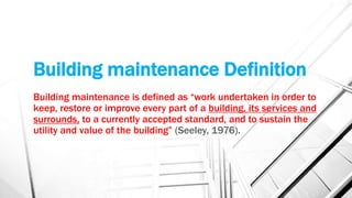 Building maintenance Definition
Building maintenance is defined as “work undertaken in order to
keep, restore or improve every part of a building, its services and
surrounds, to a currently accepted standard, and to sustain the
utility and value of the building” (Seeley, 1976).
 