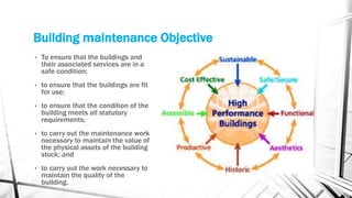 • To ensure that the buildings and
their associated services are in a
safe condition;
• to ensure that the buildings are fit
for use;
• to ensure that the condition of the
building meets all statutory
requirements;
• to carry out the maintenance work
necessary to maintain the value of
the physical assets of the building
stock; and
• to carry out the work necessary to
maintain the quality of the
building.
Building maintenance Objective
 