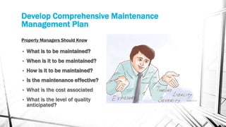 Property Managers Should Know
• What is to be maintained?
• When is it to be maintained?
• How is it to be maintained?
• Is the maintenance effective?
• What is the cost associated
• What is the level of quality
anticipated?
Develop Comprehensive Maintenance
Management Plan
 