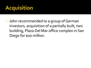 John recommended to a group of German
investors, acquisition of a partially built, two
building, Plaza Del Mar office complex in San
Diego for $20 million.
 