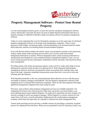 Property Management Software - Protect Your Rental Property<br />As your rental property business grows, so does the need for a property management software system. Historically it has been the desire for more in-depth financial information that drives a property manager or landlord to abandon simple accounting software for property management software.<br />Today it is more important than ever for all property managers to use the same type of web based property management software as the larger asset management companies. There is more pressure to find reliable, rent paying tenants, with the possibility of an increased need for tenant debt collections, and the ever-looming threat of tenant landlord litigation.<br />Even with the best market outlook, the need to screen your prospective tenants is the top priority. Today's online tenant credit screening services allow you to access credit and criminal background information in minutes. With an integrated system, tenant screening information is automatically downloaded into your residential property management database. Later, you can review tenant payment history and property maintenance history and make smart decisions about lease management.<br />Providing tenants with online rent payment options, such as ACH or credit cards, helps to lower delinquencies and keep rental income at its optimum level. With integrated rental property management software, electronic rent payments reduce accounting errors and data entry, and trips to the bank. Automatic scheduled rent payments ensure that rent is received on time and eliminate past due balances.<br />With bad debt potentially on the rise, automated tenant debt collection services will also prove invaluable to property managers and landlords. The best property management softwares offer integrated access to national debt collections companies. These are the same programs that larger apartment management companies have been using for years.<br />Of course, some of these online property management services are available separately. Yet integrating all of these tools with one point of data entry can protect you from another, even more alarming threat-tenant landlord litigation. No matter how unjustified, the mere whisper of a lawsuit is enough to terrify any property manager. While litigation is a serious concern for real estate firms of all sizes, it can be particularly frightening for the small property management company which lacks the legal team of a regional or national real estate management firm.<br />Tenant credit screening services provide a valuable resource by providing a consistent, accepted process for making the best decisions. When you use quantitative tools for rejecting a tenant, you can be more confident in the leasing decisions you make. More importantly, having one database will help ensure all rental application data is captured and no mistakes are made.<br />What about cost? Historically cost has been a barrier to this type of software used by larger companies; today the web makes access to new online solutions much more cost effective. In many cases these online services, as well as services like internet listings and electronic rent payments, can be included in one low monthly fee. Hardware, server, upgrades, extra licenses, and other costs are eliminated as well, leading to considerable cost and time savings.<br />As the internet has been the great leveler across many industries, all rental property managers can now afford the property management accounting software that larger real estate management companies have been using for decades. The affordability of web based software is a trend with a positive impact on all professional property managers and owners. Property management systems no longer have to be reserved for the larger companies with deep pockets. They can be used by anyone with a computer and an internet connection who wants to protect their real estate investment.<br />Masterkey Systems is a real estate crm provider, also providing software solutions for real estate brokers, property  management across UAE and globally.<br />