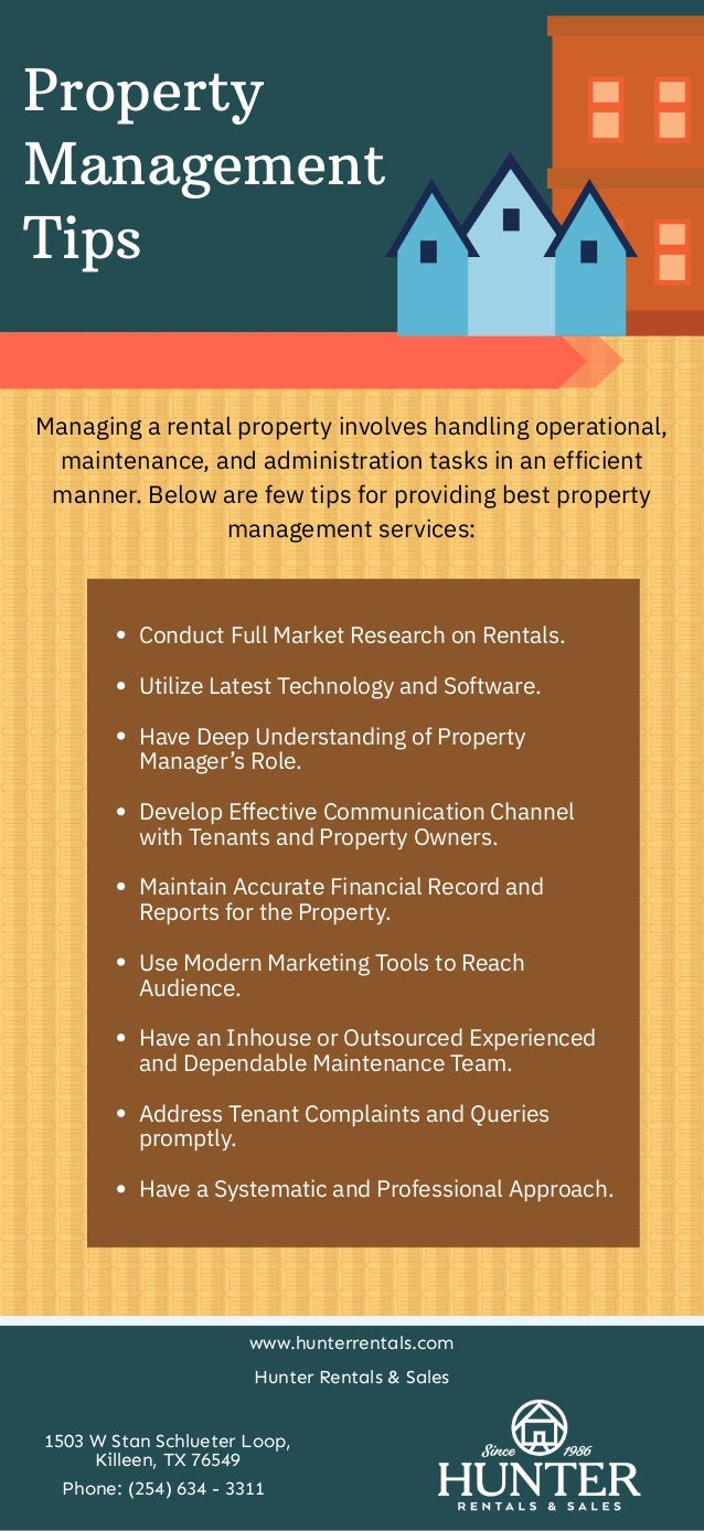 Property
Management
Tips
Managing a rental property involves handling operational,
maintenance, and administration tasks in an efficient
manner. Below are few tips for providing best property
management services:
Conduct Full Market Research on Rentals.


Utilize Latest Technology and Software.


Have Deep Understanding of Property
Manager’s Role.


Develop Effective Communication Channel
with Tenants and Property Owners.




Maintain Accurate Financial Record and
Reports for the Property.


Use Modern Marketing Tools to Reach
Audience.




Have an Inhouse or Outsourced Experienced
and Dependable Maintenance Team.


Address Tenant Complaints and Queries
promptly.




Have a Systematic and Professional Approach.
www.hunterrentals.com
Hunter Rentals & Sales
1503 W Stan Schlueter Loop,
Killeen, TX 76549
Phone: (254) 634 - 3311
 