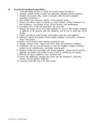 JobDescription: PropertyManager
II. Essential Job Functions/Responsibilities:
1. Codes and submits invoices in a timely and accurate manner for approval.
2. Maintains resident records to comply with appropriate affordable housing regulations.
3. Maintains the property online system to accurately reflect the current properties
operational circumstances.
4. On a monthly basis, advocates collection of rent and other income
5. Prepares and delivers notices to residents (i.e. Lease Violation, 30 Day Termination, 10
Day Termination, Non Payment of rent, 24 Hour for Entry, and Abandonment).
6. Coordinates move in date with maintenance rent ready date.
7. Manages the leasing process from initial application to move-in. This includes orientation
of applicants to the property, rules and regulations, and the city to which they will be
moving.
8. Follows and enforces all fair housing, local landlord tenant laws and regulations.
9. Effectively markets the property to ensure budget compliance and a positive community
image of the property.
10. Ensures that the property meets financial performance goals.
11. Manages customer service requests and ensures timely and satisfactory completion.
12. Collaborates with site team and residents to create and strengthen a healthy community,
facilitate on-site communication, and monitor property goals.
13. Maintains waiting list in accordance with federal regulations. Ensures that the top three
applicants are qualified and certified to move in prior to a notification of a vacancy.
14. Enforcing the agency regulations, lease, and house rules.
15. Ensures that maintenance managers have timely unit turn management, processing
invoices, and curb appeal is maintained.
16. Accurately codes daily time in the online system.
 