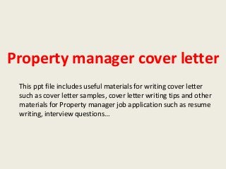 Property manager cover letter
This ppt file includes useful materials for writing cover letter
such as cover letter samples, cover letter writing tips and other
materials for Property manager job application such as resume
writing, interview questions…

 