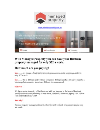 www.managedproperty.com.au
With Managed Property you can have your Brisbane
property managed for only $22 a week.
How much are you paying?
Yes…….. we charge a fixed fee for property management, not a percentage, and it is
only $22 a week.
Yes……. this is different and we know sometimes different can be a bit scary, it can be a
bit strange but remember sometimes different becomes normal.
So how?
We focus on the inner city of Brisbane and with our location in the heart of Fortitude
Valley we are in close proximity to New Farm, Teneriffe, Newstead, Spring Hill, Bowen
Hills and the Brisbane CBD.
And why?
Because property management is a fixed service and we think investors are paying way
too much.
 