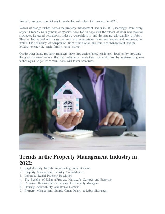 Property managers predict eight trends that will affect the business in 2022.
Waves of change rushed across the property management sector in 2021, seemingly from every
aspect. Property management companies have had to cope with the effects of labor and material
shortages, increased restrictions, industry consolidation, and the housing affordability problem.
They’ve had to deal with rising demands and expectations from their tenants and customers, as
well as the possibility of competition from institutional investors and management groups
looking to enter the single-family rental market.
On the other hand, property managers have met each of these challenges head-on by providing
the great customer service that has traditionally made them successful and by implementing new
technologies to get more work done with fewer resources.
Trends in the Property Management Industry in
2022:
1. Single-Family Rentals are attracting more attention.
2. Property Management Industry Consolidation
3. Increased Rental Property Regulation
4. The Benefits of Using a Property Manager’s Services and Expertise
5. Customer Relationships Changing for Property Managers
6. Housing Affordability and Rental Demand
7. Property Management Supply Chain Delays & Labor Shortages
 