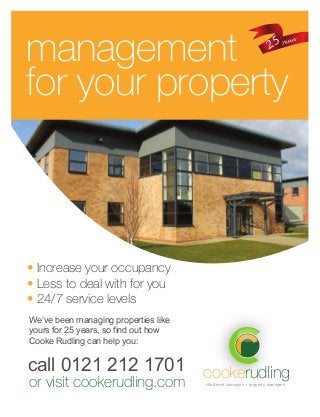 chartered surveyors + property managers
cookerudling
management
for your property
• Increase your occupancy
• Less to deal with for you
• 24/7 service levels
call 0121 212 1701
or visit cookerudling.com
We’ve been managing properties like
yours for 25 years, so find out how
Cooke Rudling can help you:
25 years
 
