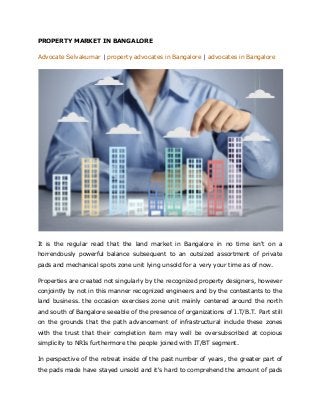 PROPERTY MARKET IN BANGALORE
Advocate Selvakumar | property advocates in Bangalore | advocates in Bangalore
It is the regular read that the land market in Bangalore in no time isn't on a
horrendously powerful balance subsequent to an outsized assortment of private
pads and mechanical spots zone unit lying unsold for a very your time as of now.
Properties are created not singularly by the recognized property designers, however
conjointly by not in this manner recognized engineers and by the contestants to the
land business. the occasion exercises zone unit mainly centered around the north
and south of Bangalore seeable of the presence of organizations of I.T/B.T. Part still
on the grounds that the path advancement of infrastructural include these zones
with the trust that their completion item may well be oversubscribed at copious
simplicity to NRIs furthermore the people joined with IT/BT segment.
In perspective of the retreat inside of the past number of years, the greater part of
the pads made have stayed unsold and it's hard to comprehend the amount of pads
 