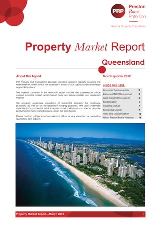 Property Market Report
                                                                                      Queensland
About This Report                                                                     March quarter 2012
PRP Valuers and Consultants prepare standard research reports covering the
main markets within which we operate in each of our capital cities and major          INSIDE THIS ISSUE:
regional locations.
                                                                                      Economic Fundamentals         2
The markets covered in this research report include the commercial office
market, industrial market, retail market, hotel and leisure market and residential    Brisbane CBD Office Market    3
market.                                                                               Gold Coast Office Market      5
                                                                                      Retail Market                 6
We regularly undertake valuations of residential property for mortgage
purposes, as well as for development funding purposes. We also undertake              Industrial Market             7
valuations of commercial, retail, industrial, hotel and leisure and special purpose
properties for many varied reasons, as set out later herein.                          Residential Market            9
                                                                                      Hotel and Leisure Market      12
Please contact a Director of our relevant office for any valuation or consulting
                                                                                      About Preston Rowe Paterson   16
quotations and advice.




Property Market Report—March 2012                                                                                        1
 
