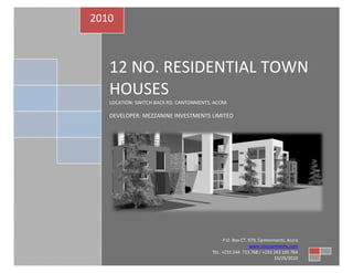 2010



   12 NO. RESIDENTIAL TOWN
   HOUSES
   LOCATION: SWITCH BACK RD, CANTONMENTS, ACCRA

   DEVELOPER: MEZZANINE INVESTMENTS LIMITED




                                              P.O. Box CT. 979, Cantonments, Accra
                                                           www.mezzanineinv.com
                                         TEL: +233 244 713 768 / +233 243 105 764
                                                                       10/25/2010
 