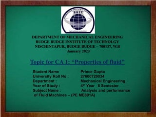DEPARTMENT OF MECHANICAL ENGINEERING
BUDGE BUDGE INSTITUTE OF TECHNOLGY
NISCHINTAPUR, BUDGE BUDGE – 700137, W.B
January 2023
Topic for CA 1: “Properties of fluid”
Student Name Prince Gupta
University Roll No : 27600720034
Department : Mechanical Engineering
Year of Study : 4th Year 8 Semester
Subject Name : Analysis and performance
of Fluid Machines – (PE ME801A)
 