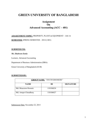 1
GREEN UNIVERSITY OF BANGLADESH
Assignment
On
Advanced Accounting (ACC – 401)
ASSAIGNMENT TOPIC: PROPERTY, PLANT & EQUIPMENT – IAS 16
SEMESTER: SPRING SEMESTER – 2014 (1401)
SUBMITED TO:
Ms. Shahreen Sonia
Lecturer, Advanced Accounting
Department of Business Administration (DBA)
Green University of Bangladesh (GUB)
SUBMITTED BY:
GROUP NAME: “YOUTH BOOMERS”
NAME ID SIGNATURE
Md. Moazzem Hossain 110106034
Md. Amqur Choudhury 110106027
Submission Date: November 22, 2013
 