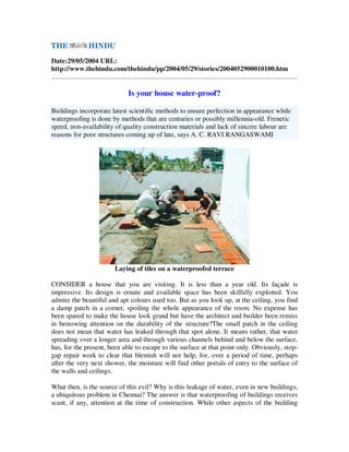 Date:29/05/2004 URL:
http://www.thehindu.com/thehindu/pp/2004/05/29/stories/2004052900010100.htm


                             Is your house water-proof?

Buildings incorporate latest scientific methods to ensure perfection in appearance while
waterproofing is done by methods that are centuries or possibly millennia-old. Frenetic
speed, non-availability of quality construction materials and lack of sincere labour are
reasons for poor structures coming up of late, says A. C. RAVI RANGASWAMI




                       Laying of tiles on a waterproofed terrace

CONSIDER a house that you are visiting. It is less than a year old. Its façade is
impressive. Its design is ornate and available space has been skilfully exploited. You
admire the beautiful and apt colours used too. But as you look up, at the ceiling, you find
a damp patch in a corner, spoiling the whole appearance of the room. No expense has
been spared to make the house look grand but have the architect and builder been remiss
in bestowing attention on the durability of the structure?The small patch in the ceiling
does not mean that water has leaked through that spot alone. It means rather, that water
spreading over a longer area and through various channels behind and below the surface,
has, for the present, been able to escape to the surface at that point only. Obviously, stop-
gap repair work to clear that blemish will not help, for, over a period of time, perhaps
after the very next shower, the moisture will find other portals of entry to the surface of
the walls and ceilings.

What then, is the source of this evil? Why is this leakage of water, even in new buildings,
a ubiquitous problem in Chennai? The answer is that waterproofing of buildings receives
scant, if any, attention at the time of construction. While other aspects of the building
 