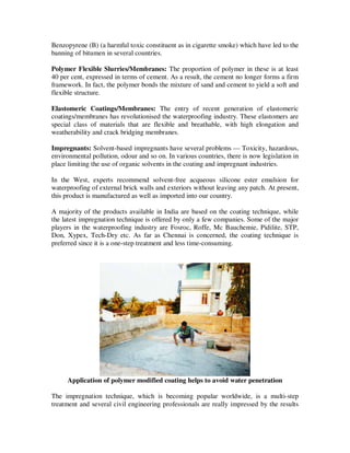 Benzopyrene (B) (a harmful toxic constituent as in cigarette smoke) which have led to the
banning of bitumen in several countries.

Polymer Flexible Slurries/Membranes: The proportion of polymer in these is at least
40 per cent, expressed in terms of cement. As a result, the cement no longer forms a firm
framework. In fact, the polymer bonds the mixture of sand and cement to yield a soft and
flexible structure.

Elastomeric Coatings/Membranes: The entry of recent generation of elastomeric
coatings/membranes has revolutionised the waterproofing industry. These elastomers are
special class of materials that are flexible and breathable, with high elongation and
weatherability and crack bridging membranes.

Impregnants: Solvent-based impregnants have several problems — Toxicity, hazardous,
environmental pollution, odour and so on. In various countries, there is now legislation in
place limiting the use of organic solvents in the coating and impregnant industries.

In the West, experts recommend solvent-free acqueous silicone ester emulsion for
waterproofing of external brick walls and exteriors without leaving any patch. At present,
this product is manufactured as well as imported into our country.

A majority of the products available in India are based on the coating technique, while
the latest impregnation technique is offered by only a few companies. Some of the major
players in the waterproofing industry are Fosroc, Roffe, Mc Bauchemie, Pidilite, STP,
Don, Xypex, Tech-Dry etc. As far as Chennai is concerned, the coating technique is
preferred since it is a one-step treatment and less time-consuming.




     Application of polymer modified coating helps to avoid water penetration

The impregnation technique, which is becoming popular worldwide, is a multi-step
treatment and several civil engineering professionals are really impressed by the results
 
