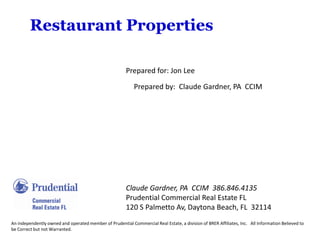 Restaurant Properties

                                                        Prepared for: Jon Lee

                                                            Prepared by: Claude Gardner, PA CCIM




                                                        Claude Gardner, PA CCIM 386.846.4135
                                                        Prudential Commercial Real Estate FL
                                                        120 S Palmetto Av, Daytona Beach, FL 32114
An independently owned and operated member of Prudential Commercial Real Estate, a division of BRER Affiliates, Inc. All Information Believed to
be Correct but not Warranted.
 