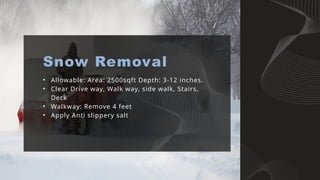 • Allowable: Area: 2500sqft Depth: 3-12 inches.
• Clear Drive way, Walk way, side walk, Stairs,
Deck
• Walkway: Remove 4 feet
• Apply Anti slippery salt
Snow Removal
 